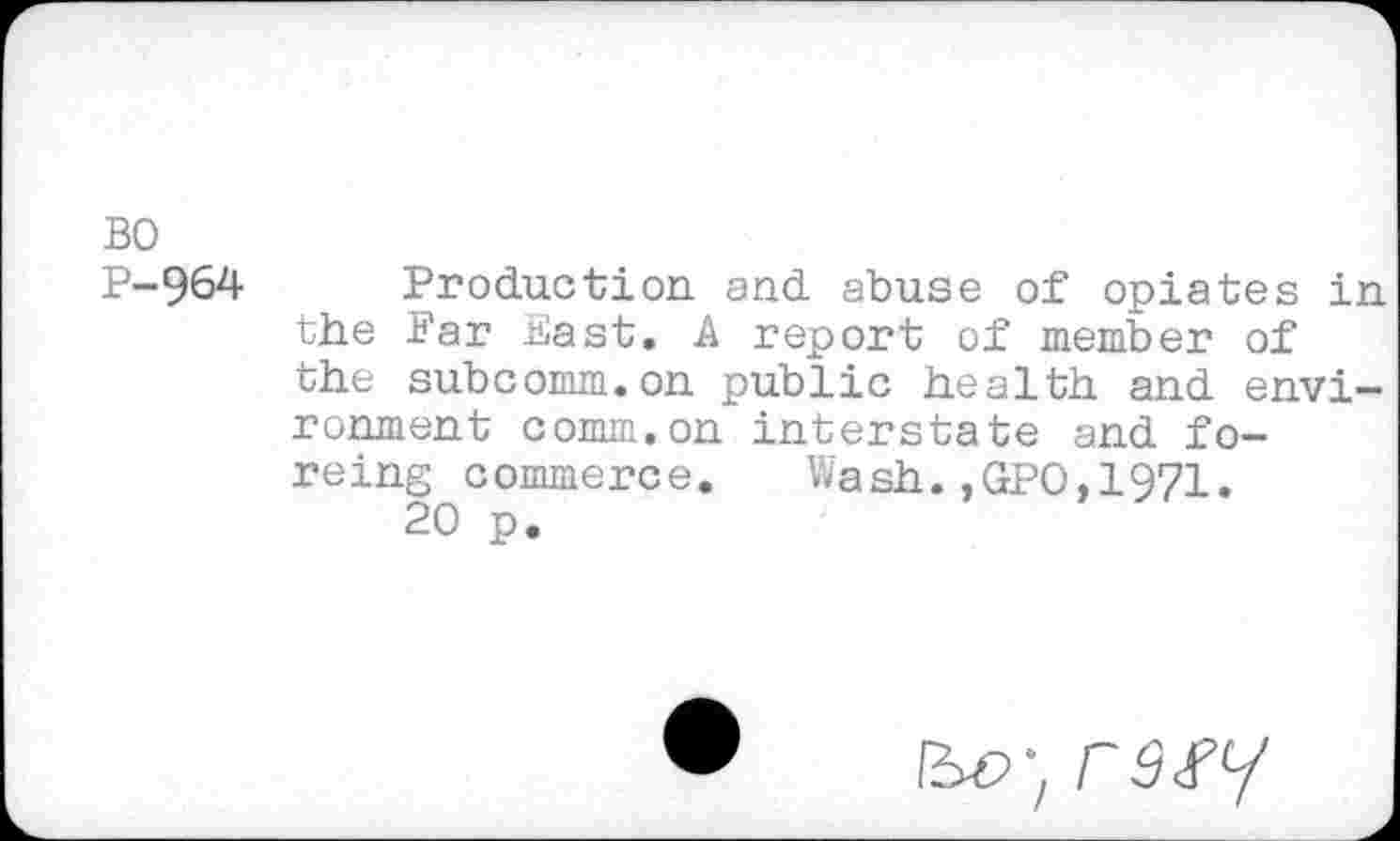 ﻿BO
P-964 Production and abuse of opiates in the Far Bast. A report of member of the subcomm.on public health and environment comm.on interstate and forcing commerce. Wash.,GPO,1971.
20 p.
rs.py